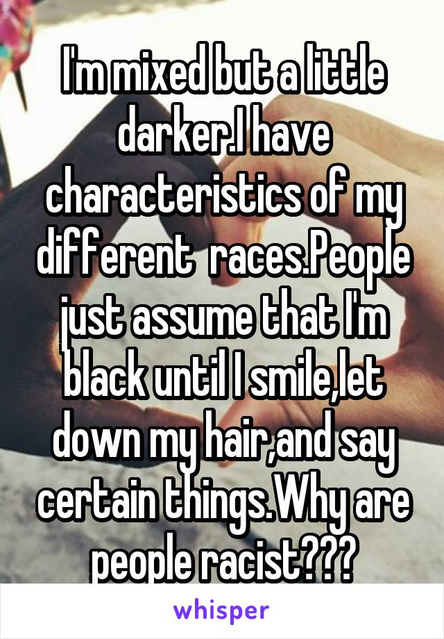 I'm mixed but a little darker.I have characteristics of my different  races.People just assume that I'm black until I smile,let down my hair,and say certain things.Why are people racist???