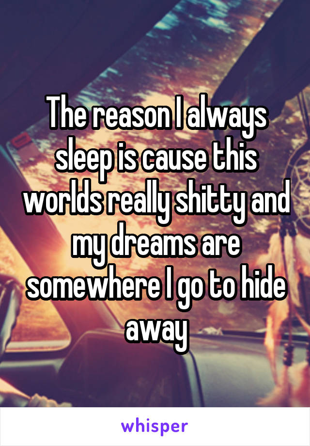 The reason I always sleep is cause this worlds really shitty and my dreams are somewhere I go to hide away