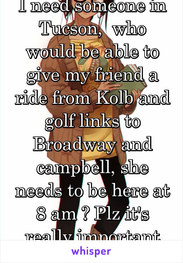 I need someone in Tucson,  who would be able to give my friend a ride from Kolb and golf links to Broadway and campbell, she needs to be here at 8 am ? Plz it's really important she makes