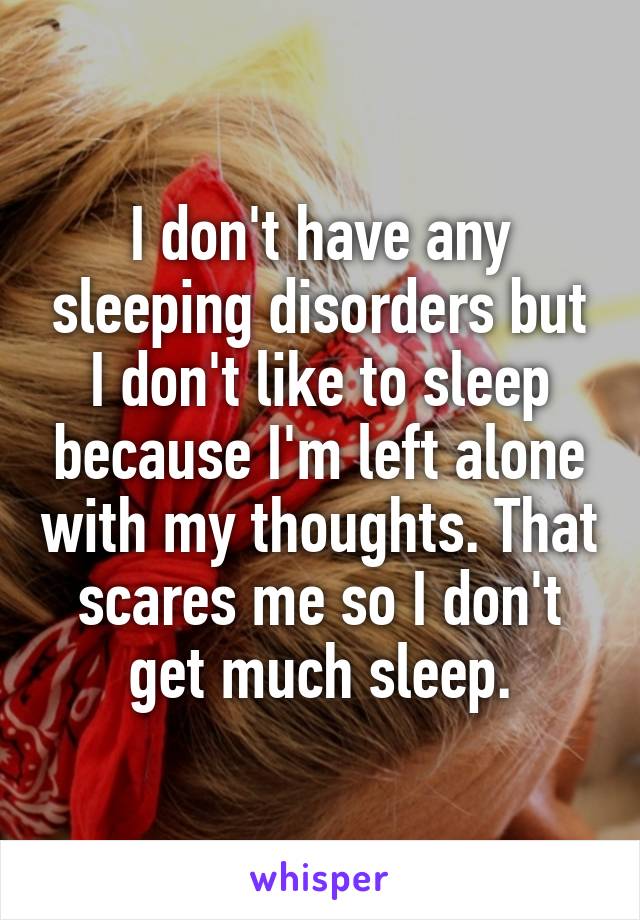 I don't have any sleeping disorders but I don't like to sleep because I'm left alone with my thoughts. That scares me so I don't get much sleep.