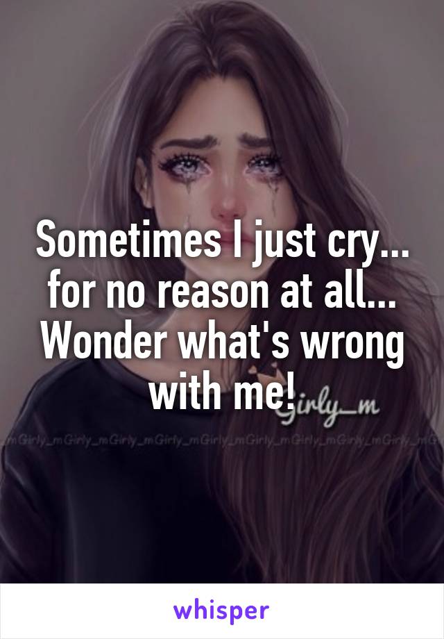 Sometimes I just cry... for no reason at all...
Wonder what's wrong with me!