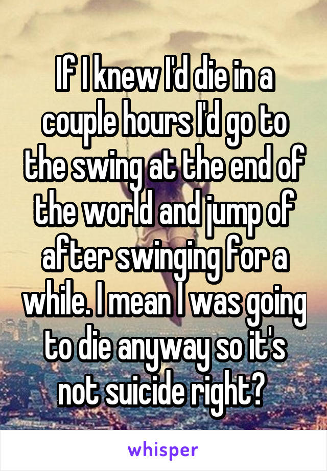 If I knew I'd die in a couple hours I'd go to the swing at the end of the world and jump of after swinging for a while. I mean I was going to die anyway so it's not suicide right? 