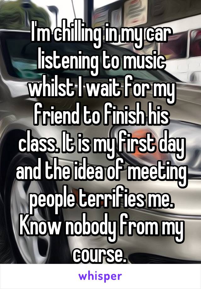 I'm chilling in my car listening to music whilst I wait for my friend to finish his class. It is my first day and the idea of meeting people terrifies me. Know nobody from my course. 