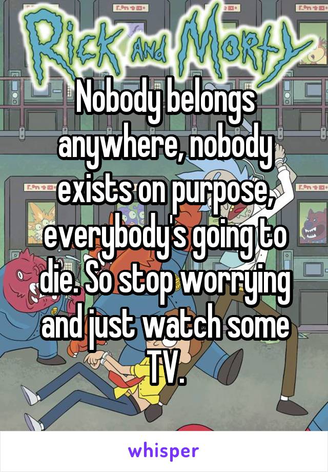 Nobody belongs anywhere, nobody exists on purpose, everybody's going to die. So stop worrying and just watch some TV.