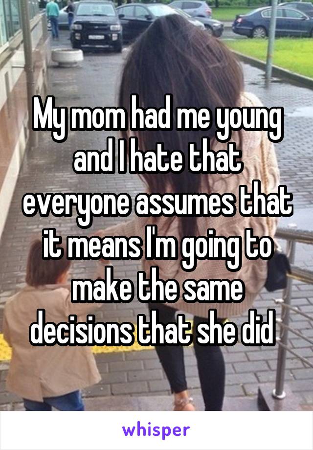 My mom had me young and I hate that everyone assumes that it means I'm going to make the same decisions that she did  