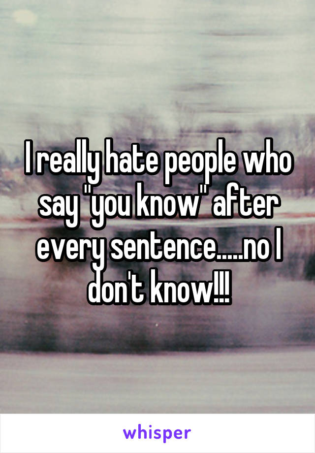 I really hate people who say "you know" after every sentence.....no I don't know!!!