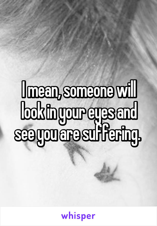 I mean, someone will look in your eyes and see you are suffering. 