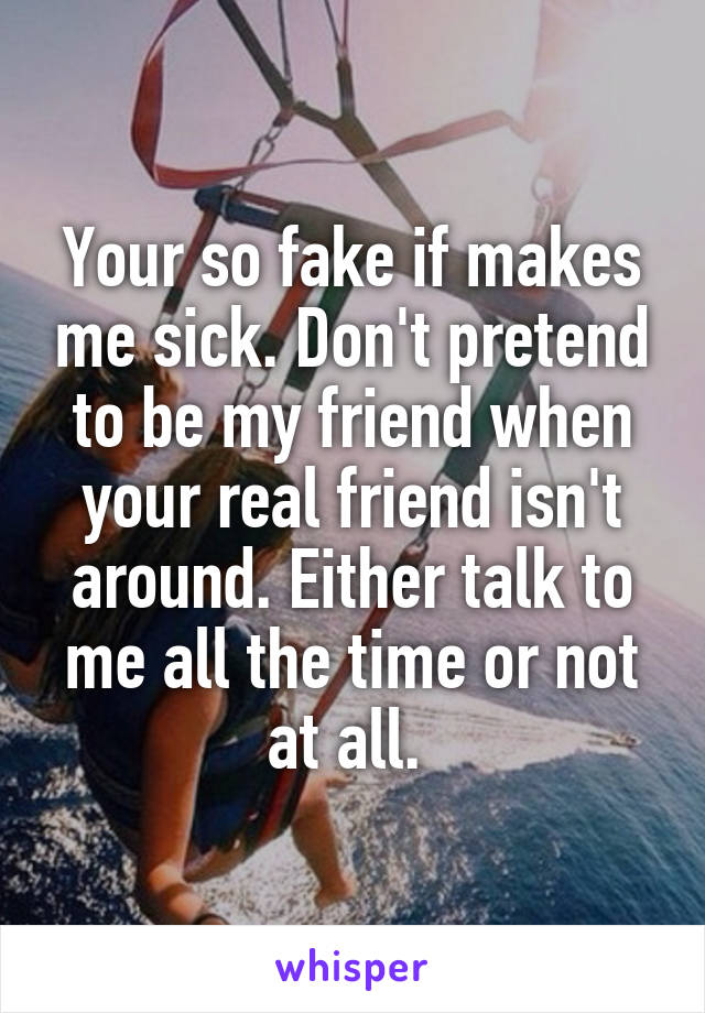 Your so fake if makes me sick. Don't pretend to be my friend when your real friend isn't around. Either talk to me all the time or not at all. 