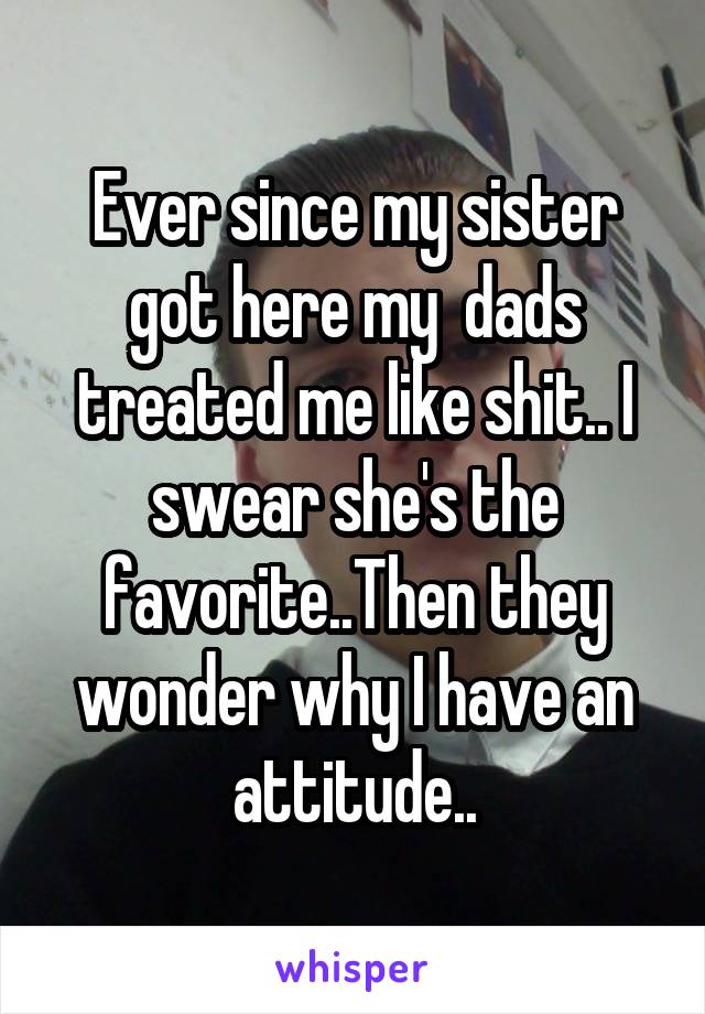 Ever since my sister got here my  dads treated me like shit.. I swear she's the favorite..Then they wonder why I have an attitude..