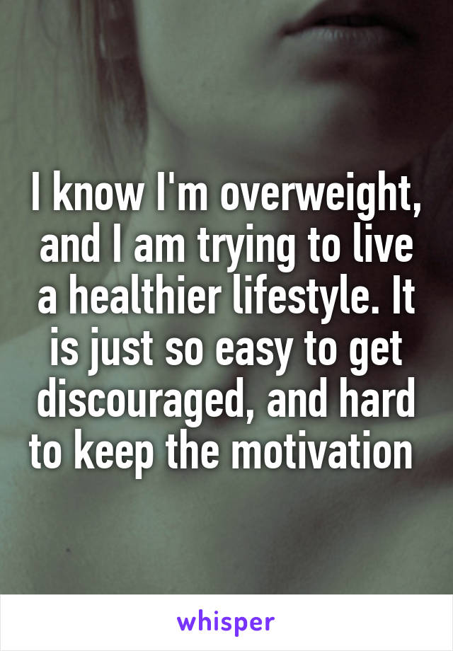 I know I'm overweight, and I am trying to live a healthier lifestyle. It is just so easy to get discouraged, and hard to keep the motivation 