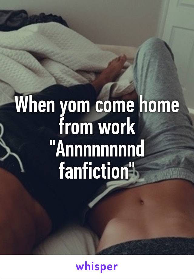 When yom come home from work "Annnnnnnnd fanfiction"