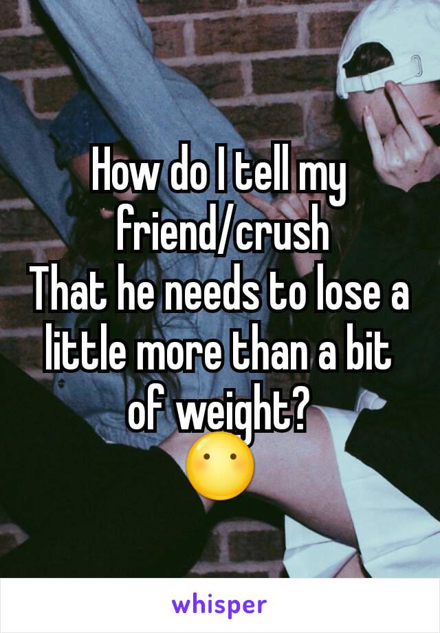 How do I tell my
 friend/crush
That he needs to lose a little more than a bit of weight?
😶