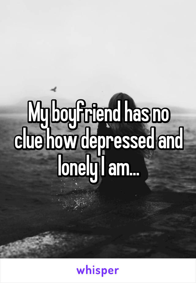 My boyfriend has no clue how depressed and lonely I am...