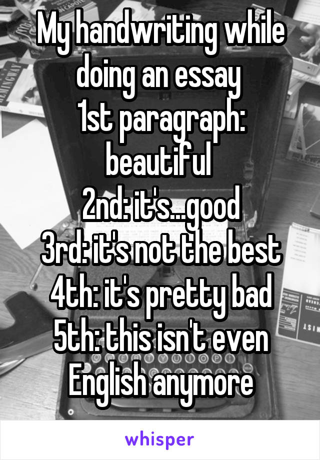 My handwriting while doing an essay 
1st paragraph: beautiful 
2nd: it's...good
3rd: it's not the best
4th: it's pretty bad
5th: this isn't even English anymore
