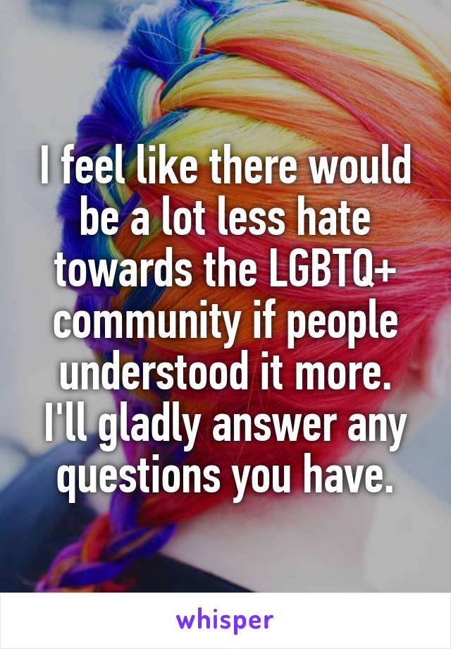 I feel like there would be a lot less hate towards the LGBTQ+ community if people understood it more.
I'll gladly answer any questions you have.