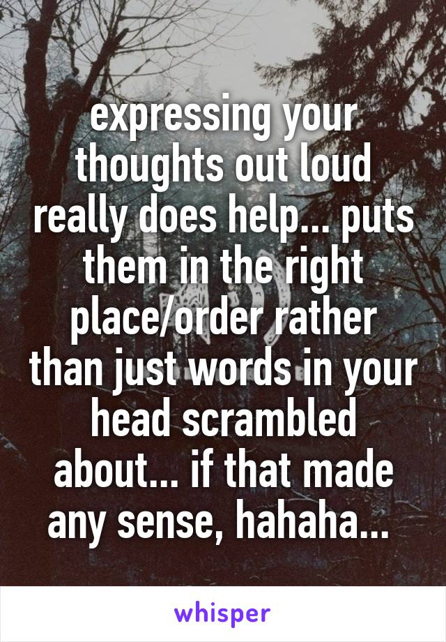 expressing your thoughts out loud really does help... puts them in the right place/order rather than just words in your head scrambled about... if that made any sense, hahaha... 