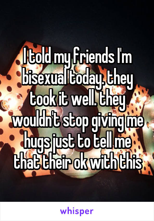 I told my friends I'm bisexual today. they took it well. they wouldn't stop giving me hugs just to tell me that their ok with this