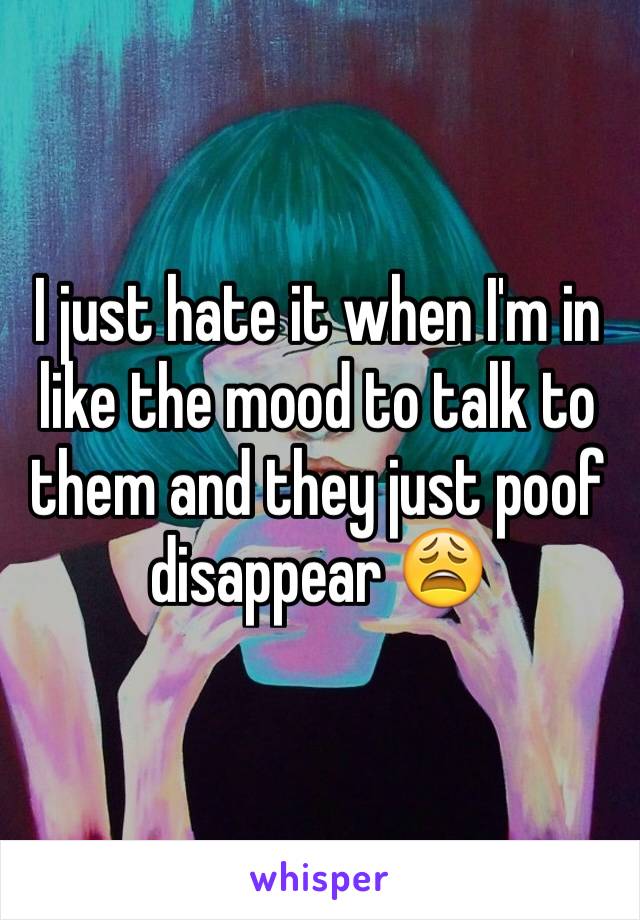 I just hate it when I'm in like the mood to talk to them and they just poof disappear 😩