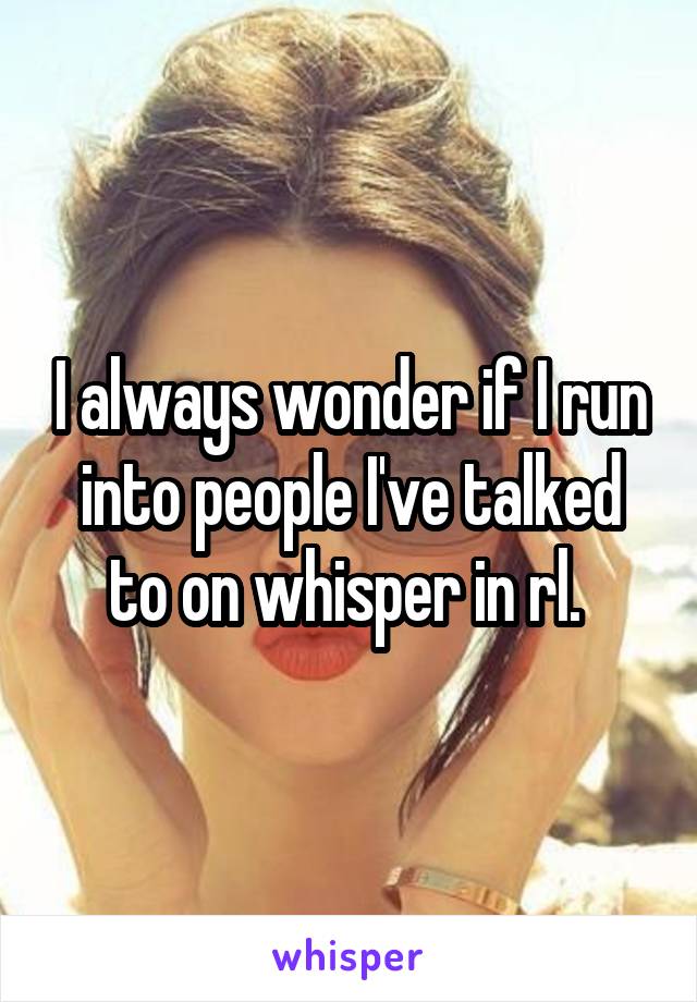 I always wonder if I run into people I've talked to on whisper in rl. 