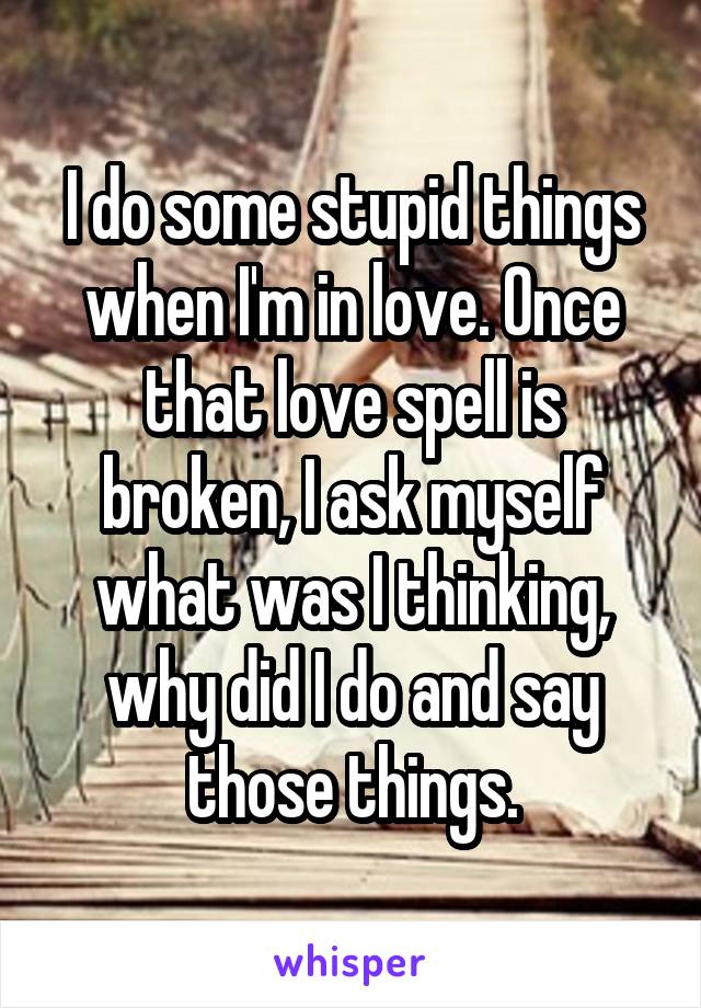 I do some stupid things when I'm in love. Once that love spell is broken, I ask myself what was I thinking, why did I do and say those things.