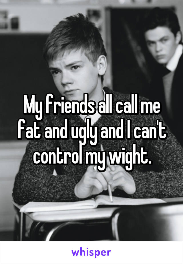 My friends all call me fat and ugly and I can't control my wight.