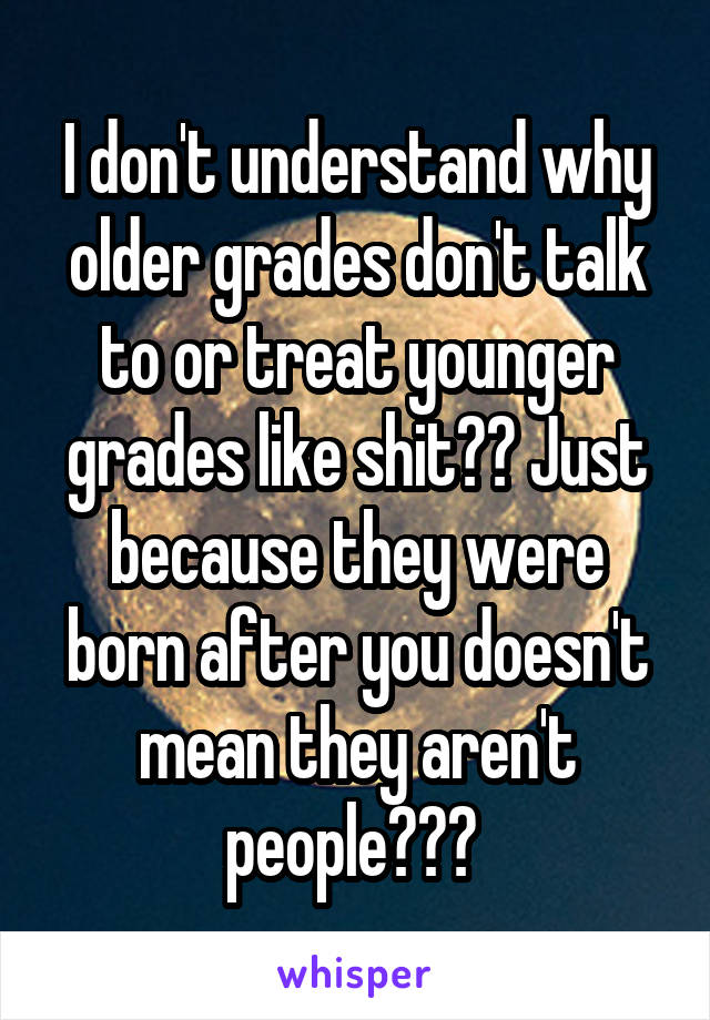 I don't understand why older grades don't talk to or treat younger grades like shit?? Just because they were born after you doesn't mean they aren't people??? 