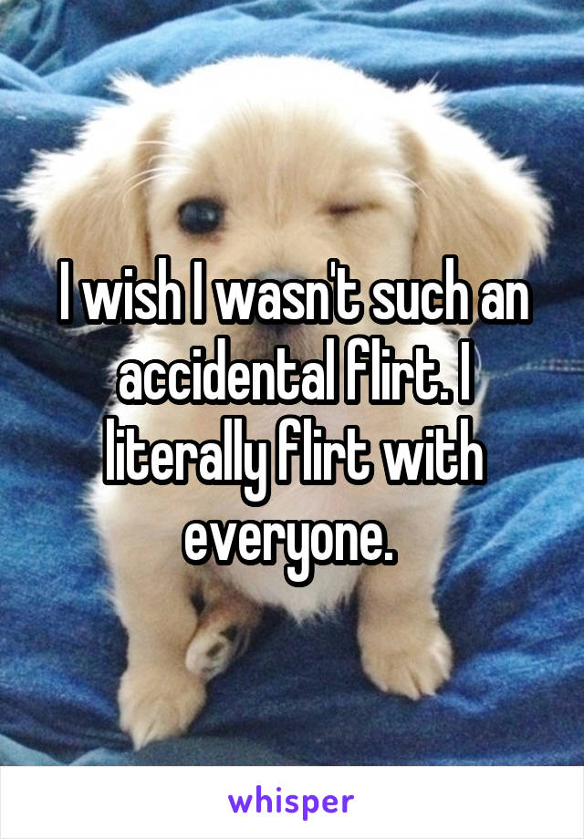 I wish I wasn't such an accidental flirt. I literally flirt with everyone. 