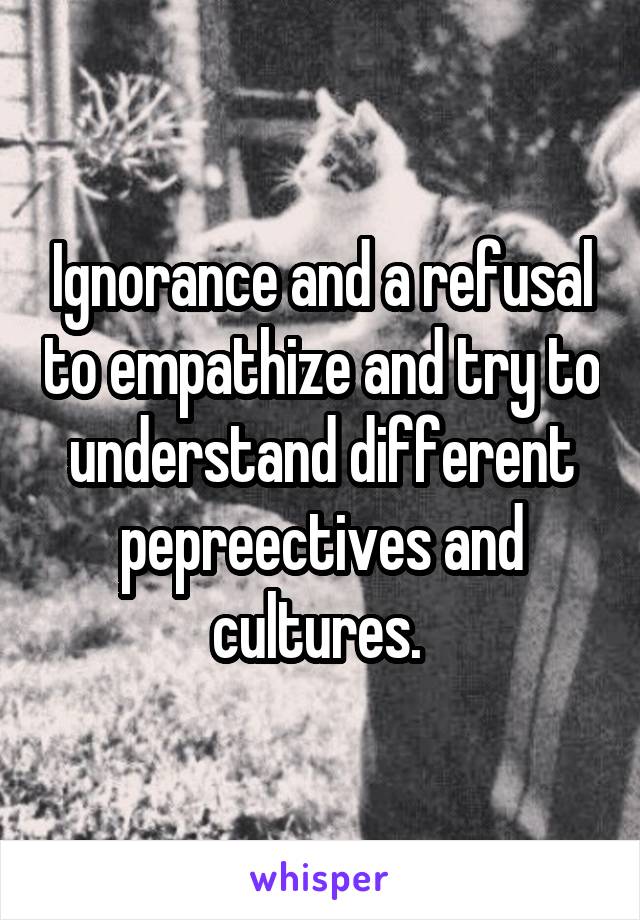 Ignorance and a refusal to empathize and try to understand different pepreectives and cultures. 