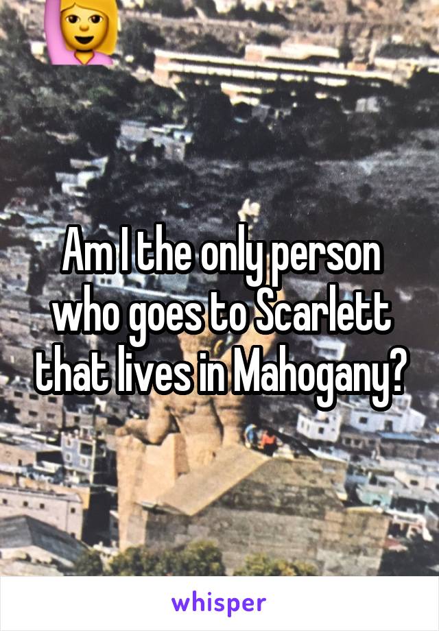 Am I the only person who goes to Scarlett that lives in Mahogany?