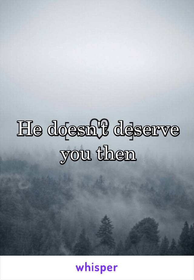 He doesn't deserve you then