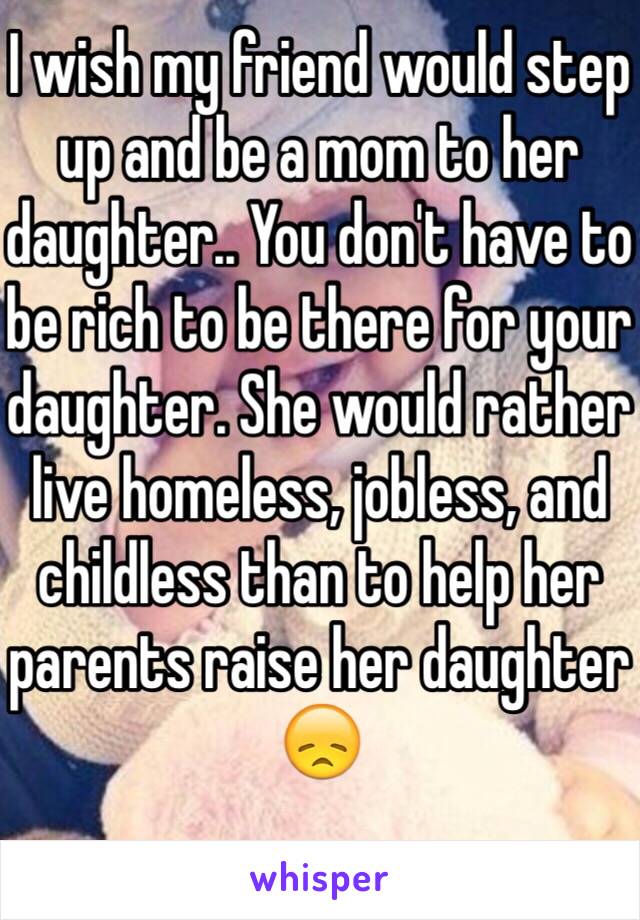 I wish my friend would step up and be a mom to her daughter.. You don't have to be rich to be there for your daughter. She would rather live homeless, jobless, and childless than to help her parents raise her daughter 😞