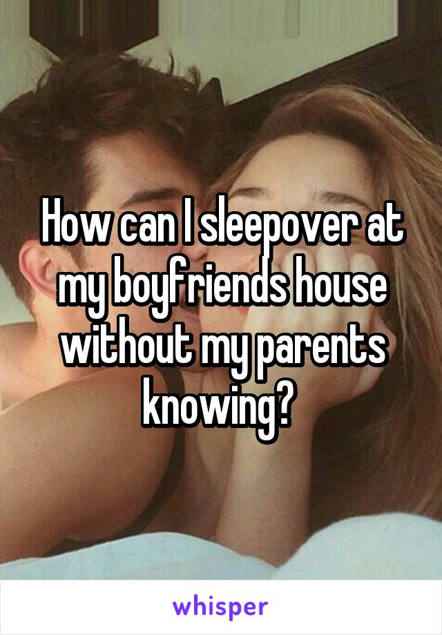 How can I sleepover at my boyfriends house without my parents knowing? 