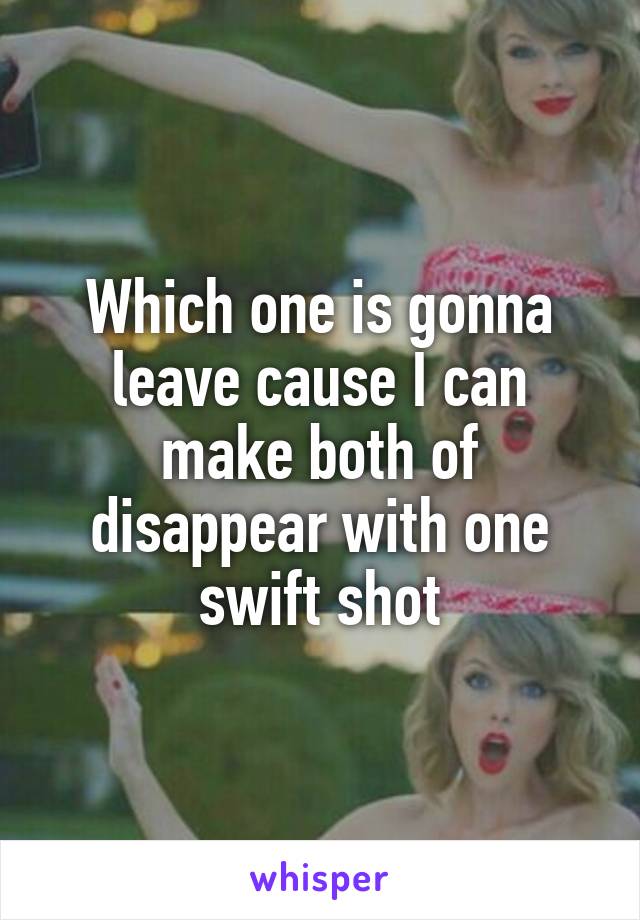 Which one is gonna leave cause I can make both of disappear with one swift shot