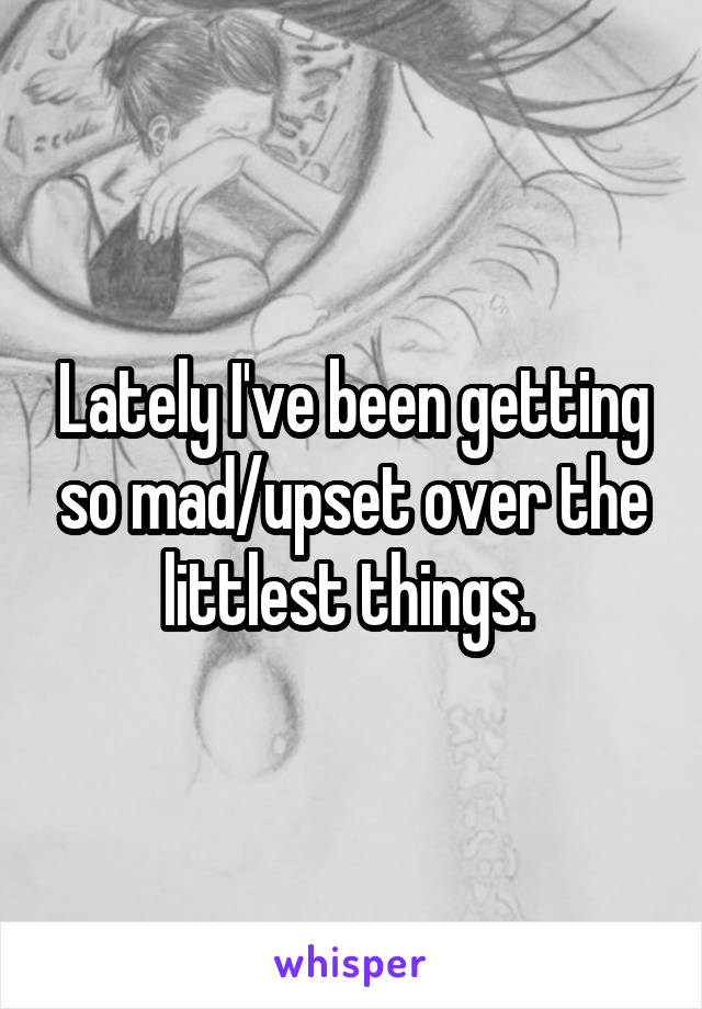 Lately I've been getting so mad/upset over the littlest things. 