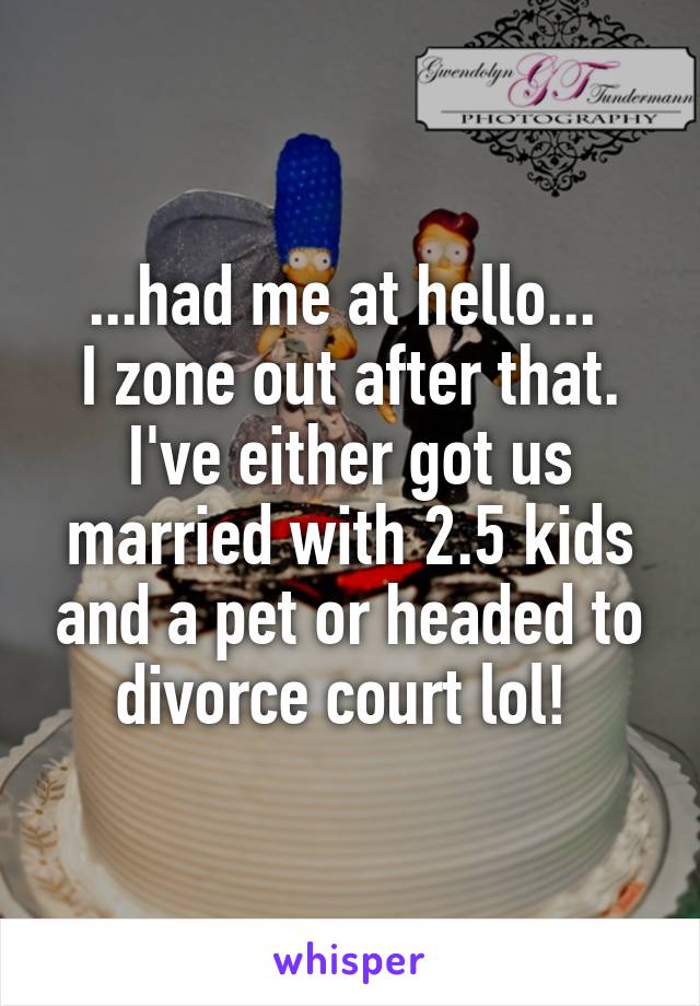 ...had me at hello... 
I zone out after that. I've either got us married with 2.5 kids and a pet or headed to divorce court lol! 