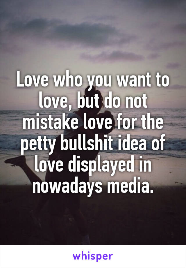 Love who you want to love, but do not mistake love for the petty bullshit idea of love displayed in nowadays media.