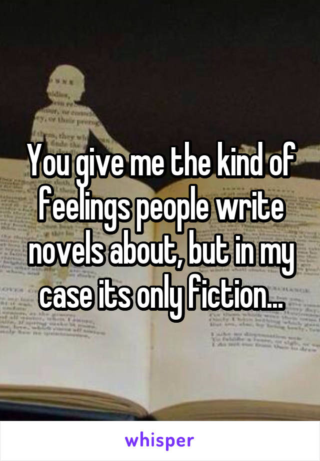 You give me the kind of feelings people write novels about, but in my case its only fiction...