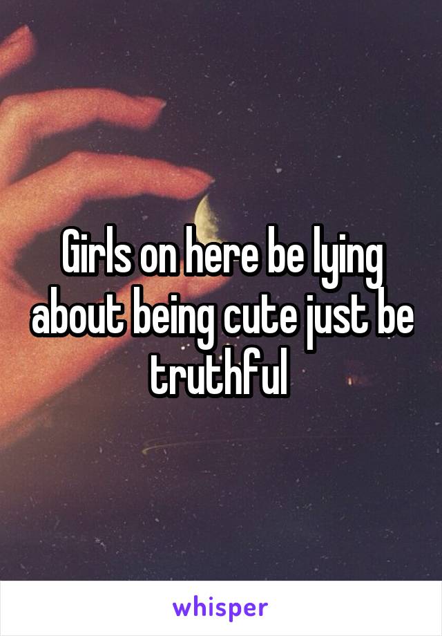 Girls on here be lying about being cute just be truthful 