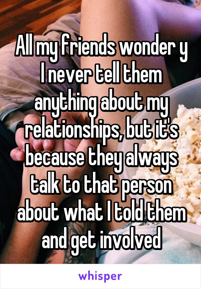 All my friends wonder y I never tell them anything about my relationships, but it's because they always talk to that person about what I told them and get involved