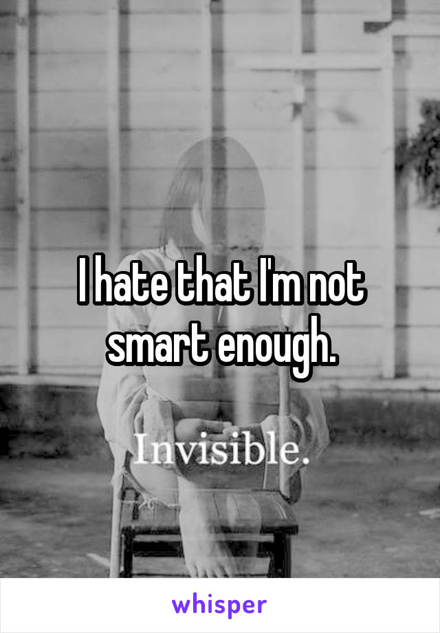 I hate that I'm not smart enough.