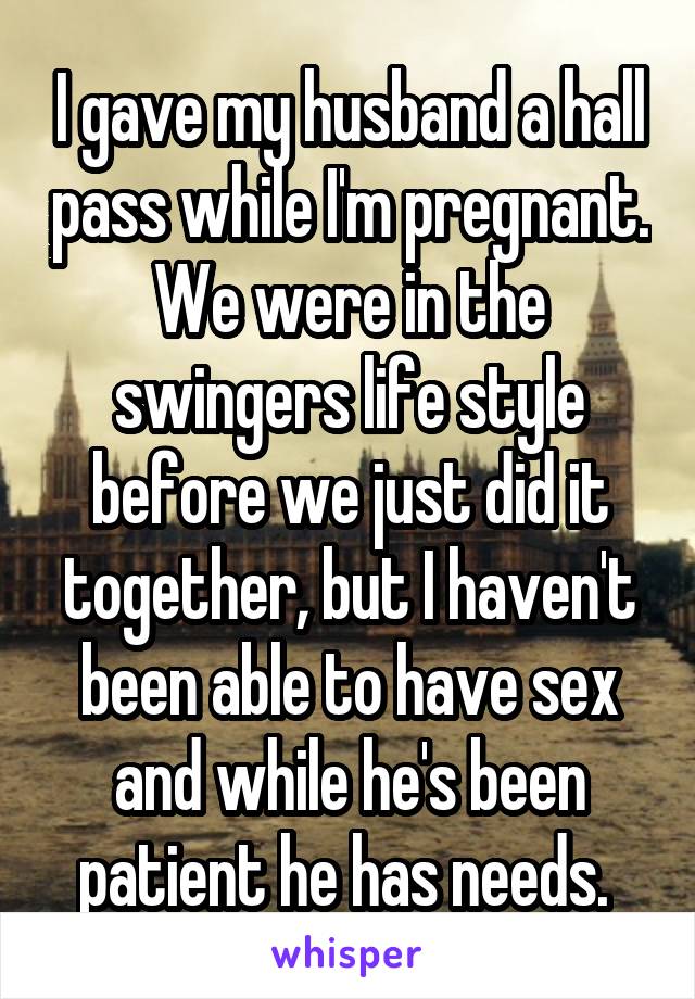 I gave my husband a hall pass while I'm pregnant. We were in the swingers life style before we just did it together, but I haven't been able to have sex and while he's been patient he has needs. 