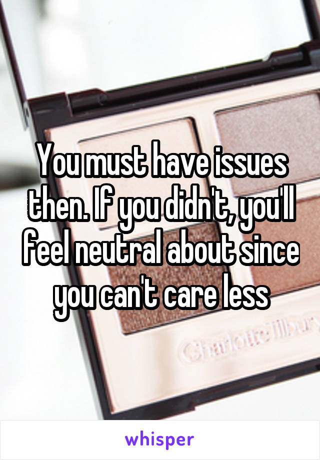 You must have issues then. If you didn't, you'll feel neutral about since you can't care less