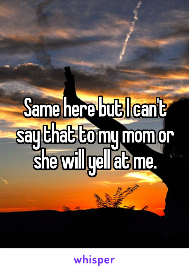 Same here but I can't say that to my mom or she will yell at me.