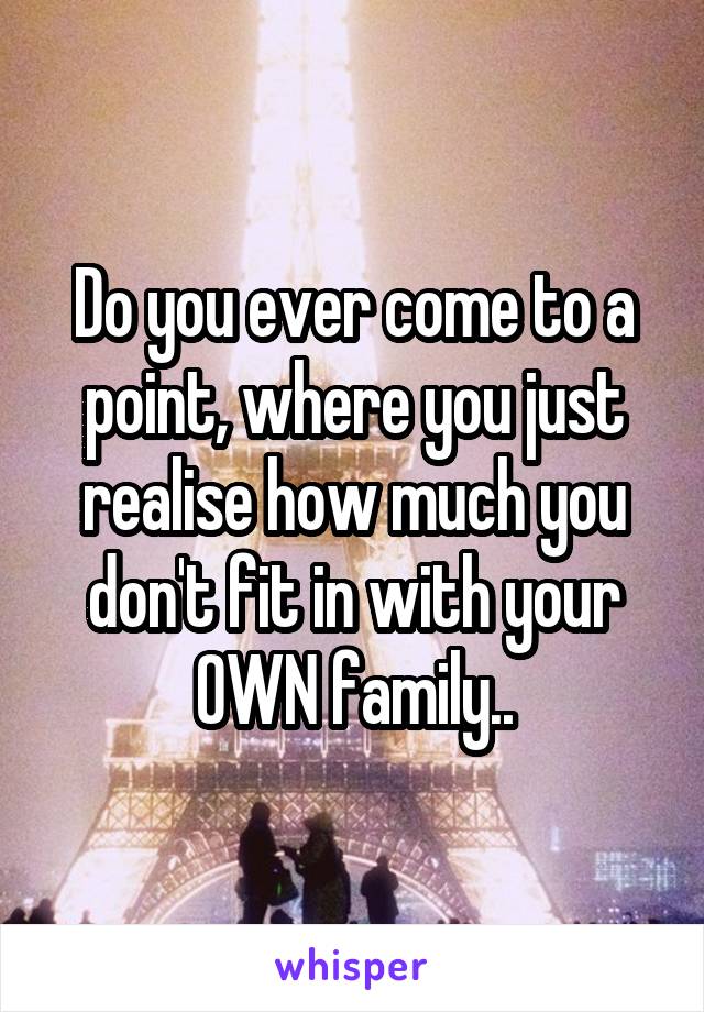 Do you ever come to a point, where you just realise how much you don't fit in with your OWN family..