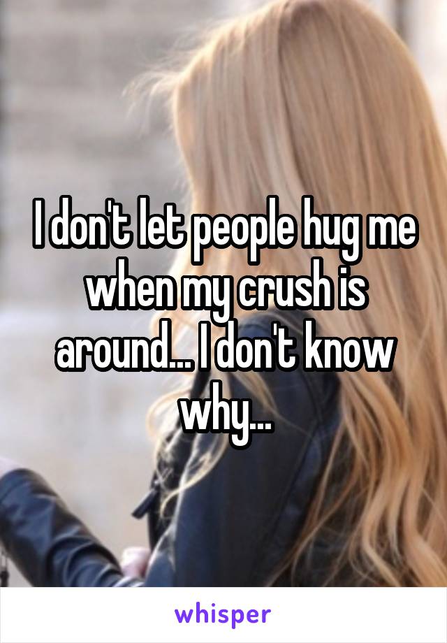 I don't let people hug me when my crush is around... I don't know why...