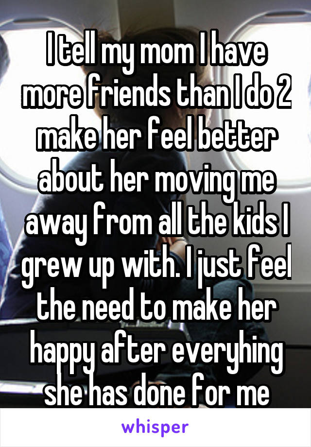 I tell my mom I have more friends than I do 2 make her feel better about her moving me away from all the kids I grew up with. I just feel the need to make her happy after everyhing she has done for me