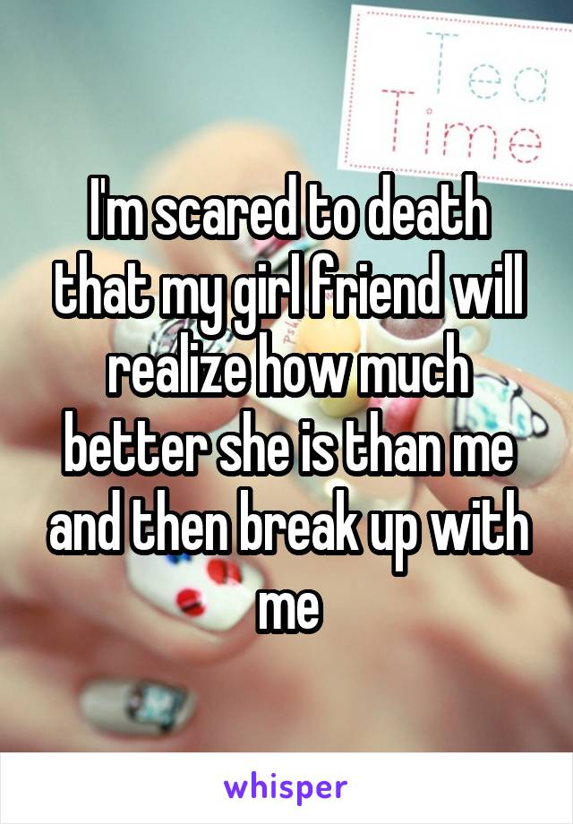 I'm scared to death that my girl friend will realize how much better she is than me and then break up with me