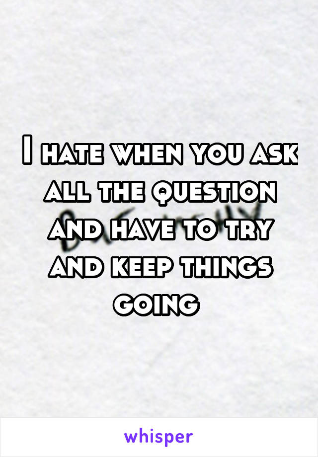 I hate when you ask all the question and have to try and keep things going 