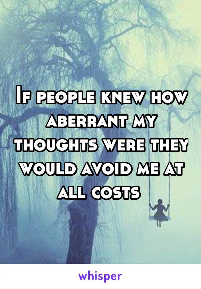 If people knew how aberrant my thoughts were they would avoid me at all costs 