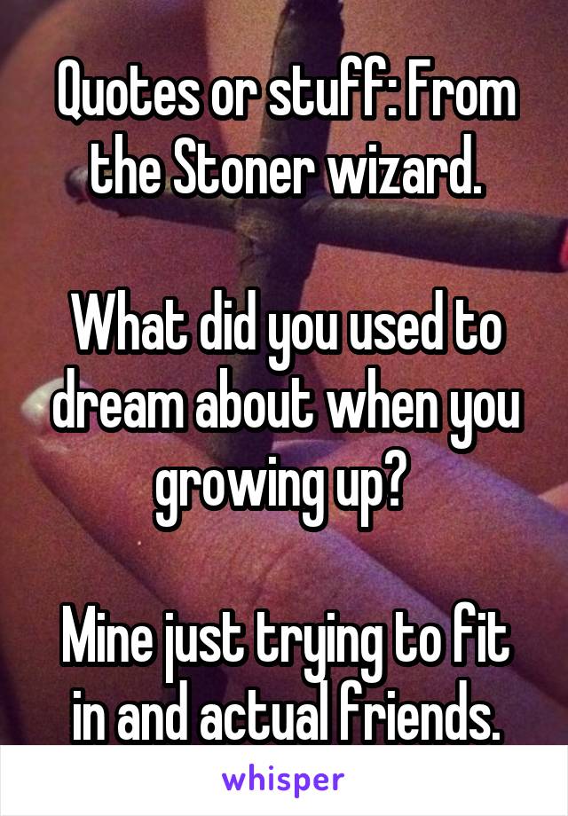 Quotes or stuff: From the Stoner wizard.

What did you used to dream about when you growing up? 

Mine just trying to fit in and actual friends.